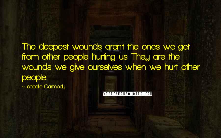 Isobelle Carmody Quotes: The deepest wounds aren't the ones we get from other people hurting us. They are the wounds we give ourselves when we hurt other people.