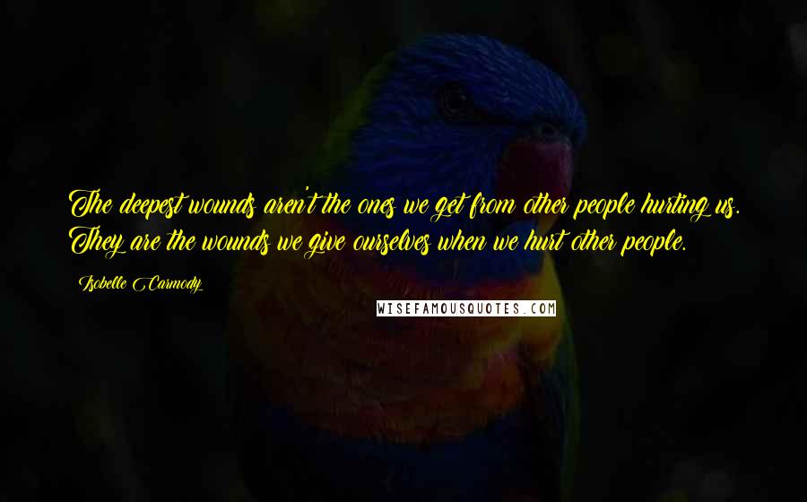 Isobelle Carmody Quotes: The deepest wounds aren't the ones we get from other people hurting us. They are the wounds we give ourselves when we hurt other people.