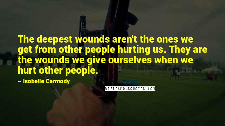 Isobelle Carmody Quotes: The deepest wounds aren't the ones we get from other people hurting us. They are the wounds we give ourselves when we hurt other people.