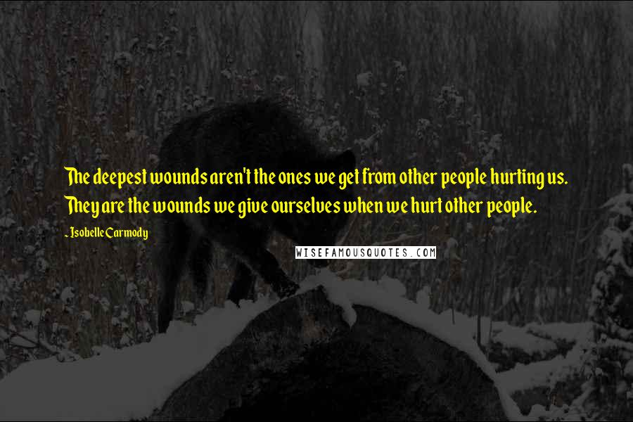 Isobelle Carmody Quotes: The deepest wounds aren't the ones we get from other people hurting us. They are the wounds we give ourselves when we hurt other people.