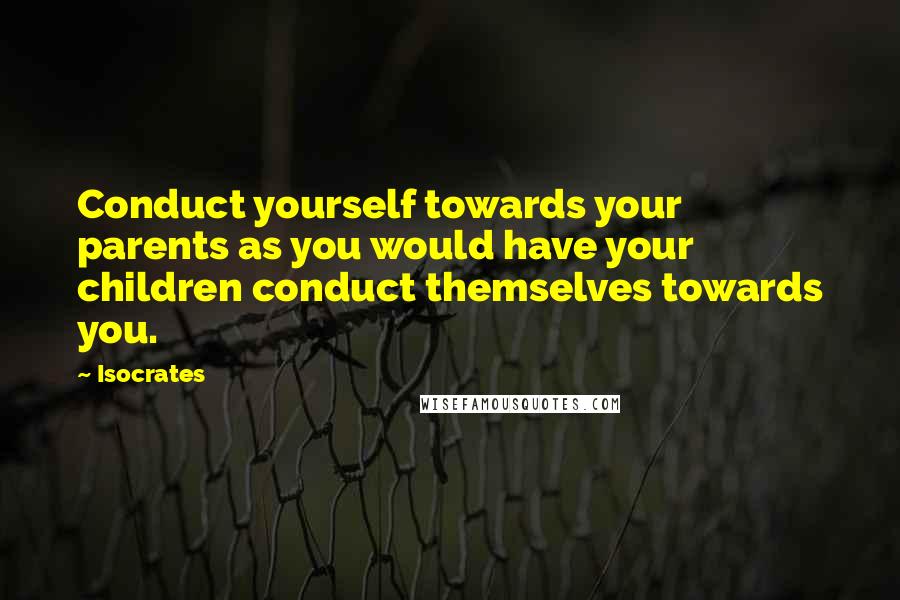 Isocrates Quotes: Conduct yourself towards your parents as you would have your children conduct themselves towards you.