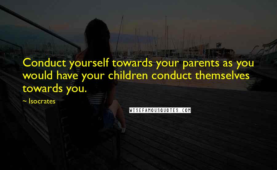 Isocrates Quotes: Conduct yourself towards your parents as you would have your children conduct themselves towards you.