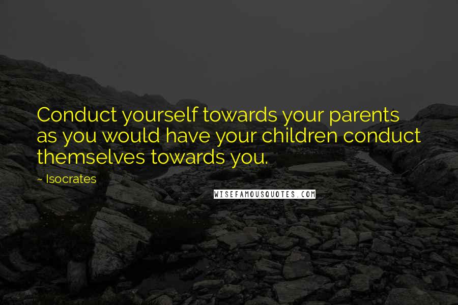 Isocrates Quotes: Conduct yourself towards your parents as you would have your children conduct themselves towards you.