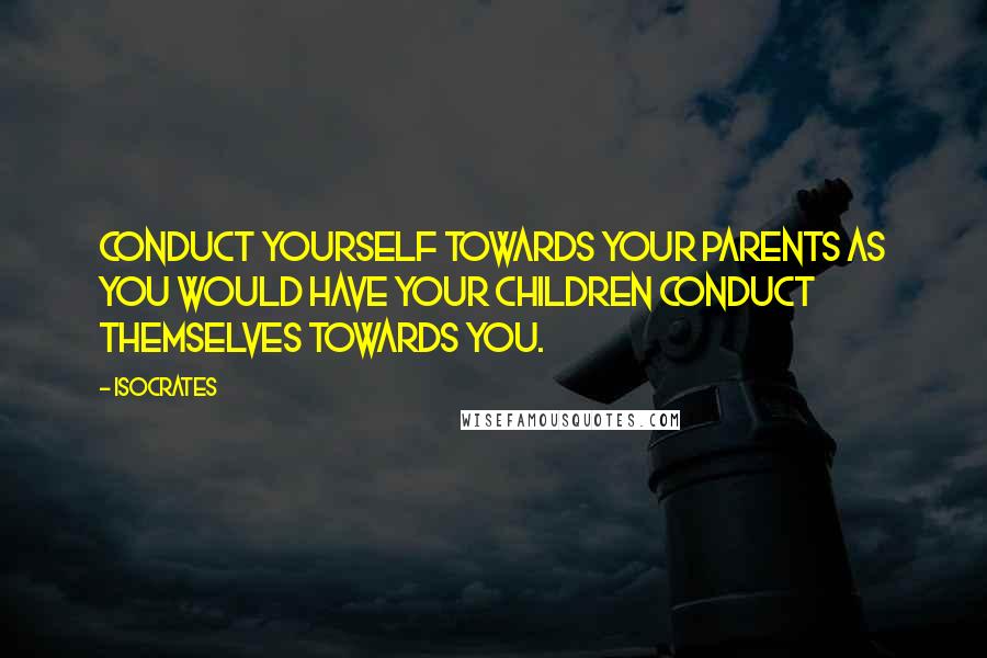 Isocrates Quotes: Conduct yourself towards your parents as you would have your children conduct themselves towards you.