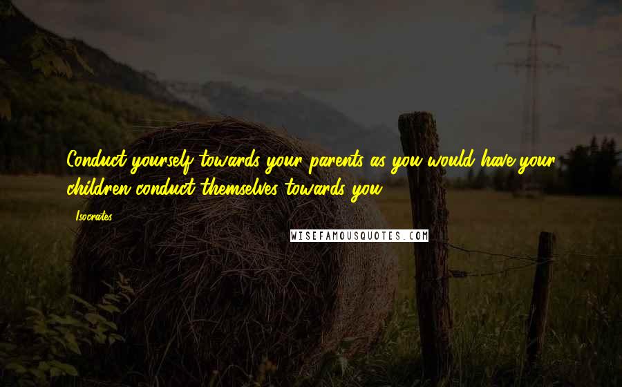 Isocrates Quotes: Conduct yourself towards your parents as you would have your children conduct themselves towards you.