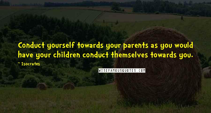 Isocrates Quotes: Conduct yourself towards your parents as you would have your children conduct themselves towards you.