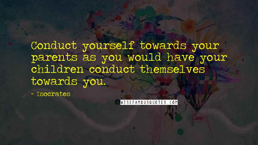 Isocrates Quotes: Conduct yourself towards your parents as you would have your children conduct themselves towards you.