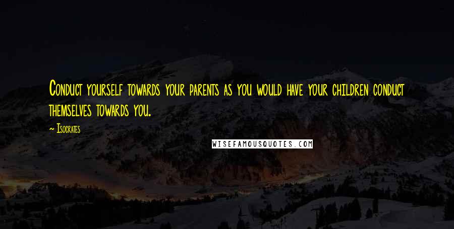 Isocrates Quotes: Conduct yourself towards your parents as you would have your children conduct themselves towards you.