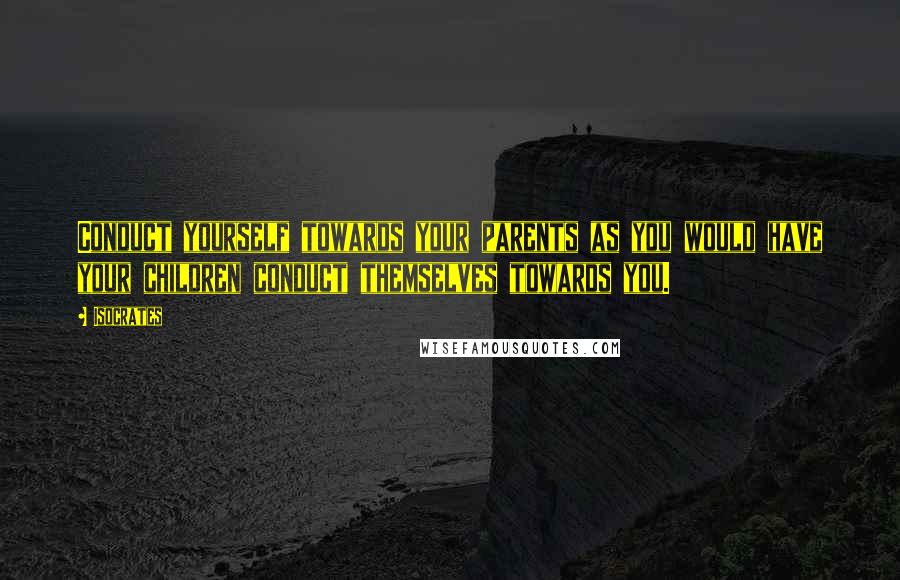 Isocrates Quotes: Conduct yourself towards your parents as you would have your children conduct themselves towards you.