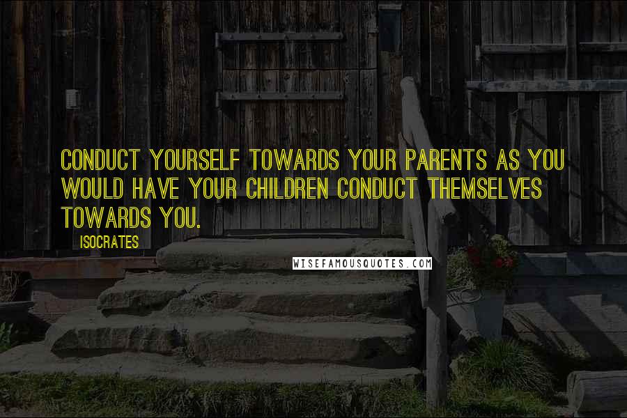 Isocrates Quotes: Conduct yourself towards your parents as you would have your children conduct themselves towards you.