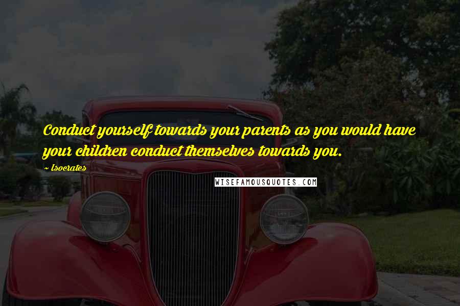 Isocrates Quotes: Conduct yourself towards your parents as you would have your children conduct themselves towards you.