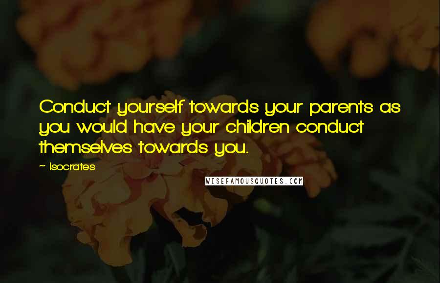 Isocrates Quotes: Conduct yourself towards your parents as you would have your children conduct themselves towards you.