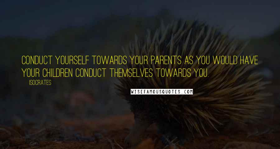 Isocrates Quotes: Conduct yourself towards your parents as you would have your children conduct themselves towards you.