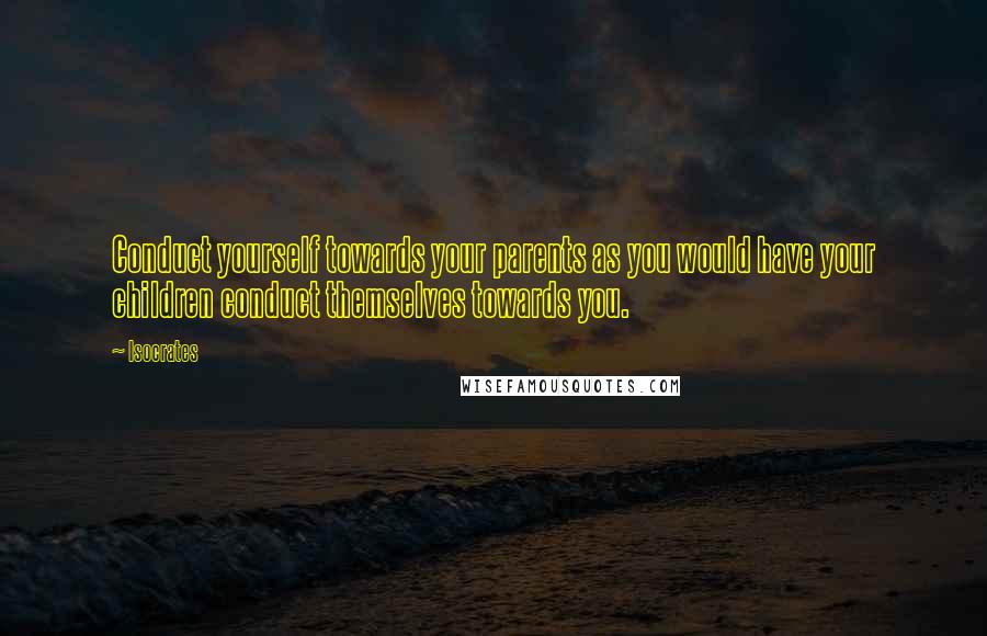 Isocrates Quotes: Conduct yourself towards your parents as you would have your children conduct themselves towards you.