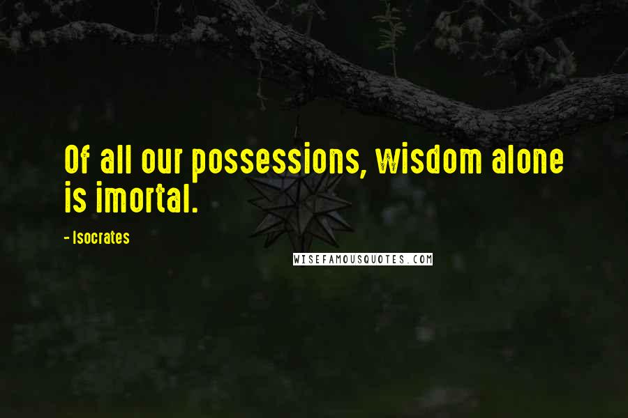 Isocrates Quotes: Of all our possessions, wisdom alone is imortal.