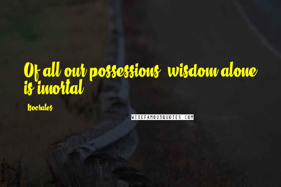 Isocrates Quotes: Of all our possessions, wisdom alone is imortal.