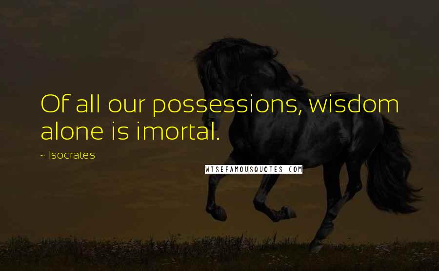 Isocrates Quotes: Of all our possessions, wisdom alone is imortal.