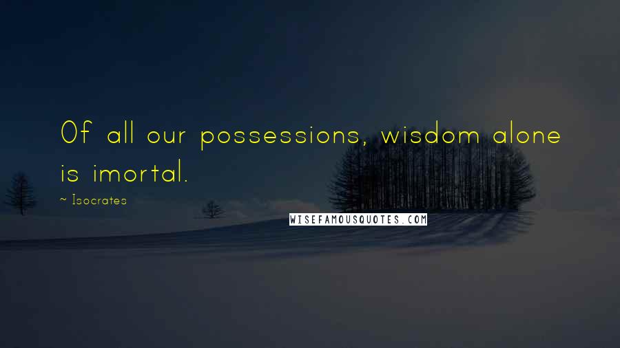 Isocrates Quotes: Of all our possessions, wisdom alone is imortal.