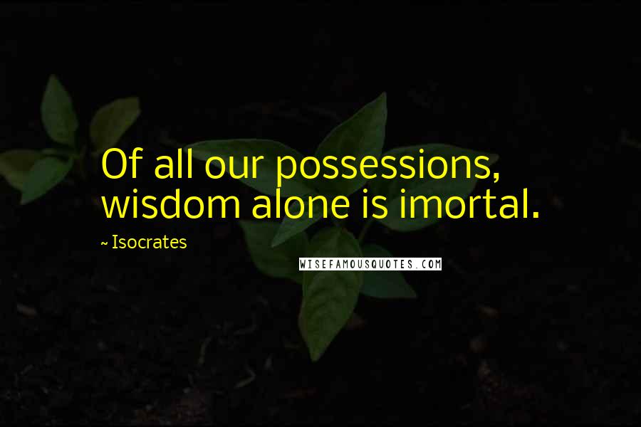 Isocrates Quotes: Of all our possessions, wisdom alone is imortal.