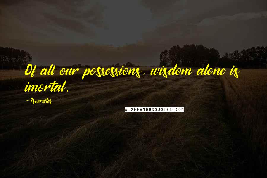 Isocrates Quotes: Of all our possessions, wisdom alone is imortal.