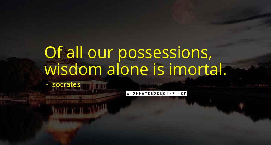 Isocrates Quotes: Of all our possessions, wisdom alone is imortal.