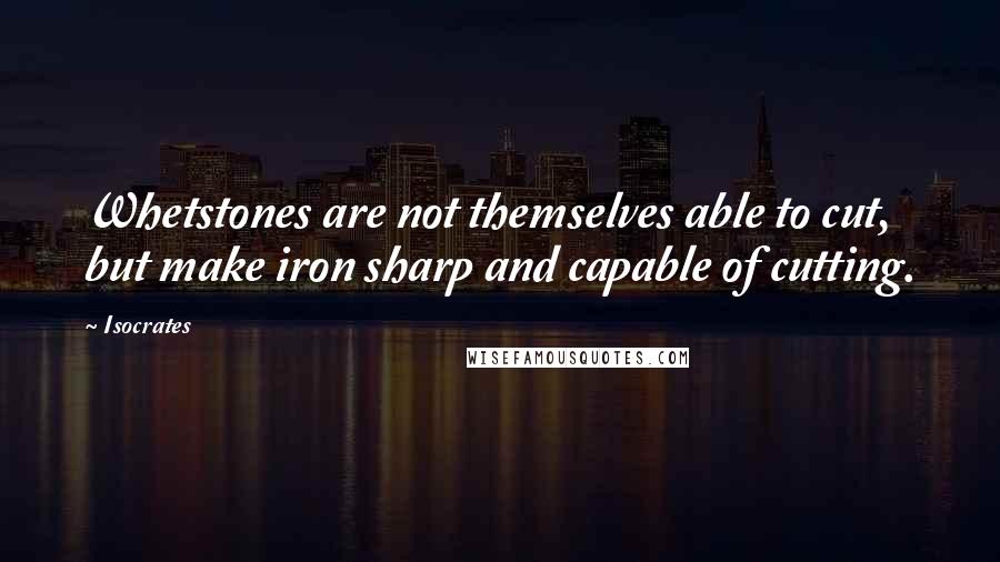 Isocrates Quotes: Whetstones are not themselves able to cut, but make iron sharp and capable of cutting.