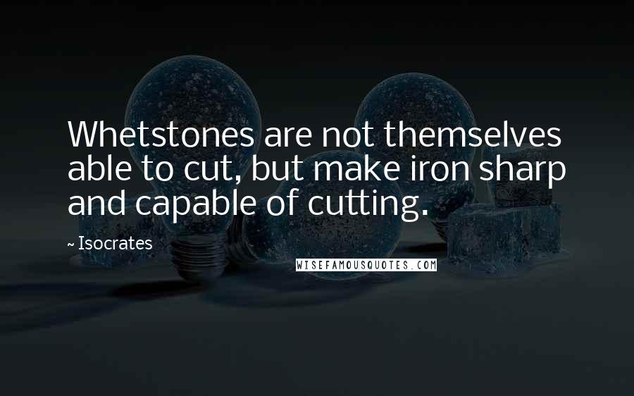 Isocrates Quotes: Whetstones are not themselves able to cut, but make iron sharp and capable of cutting.