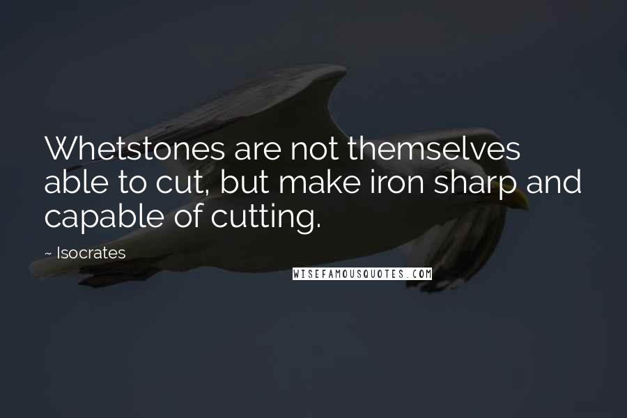 Isocrates Quotes: Whetstones are not themselves able to cut, but make iron sharp and capable of cutting.