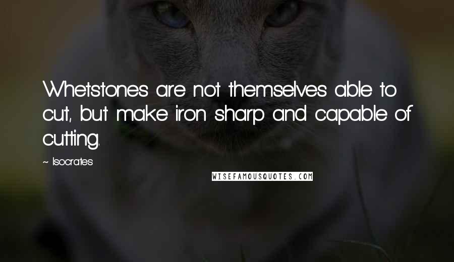 Isocrates Quotes: Whetstones are not themselves able to cut, but make iron sharp and capable of cutting.