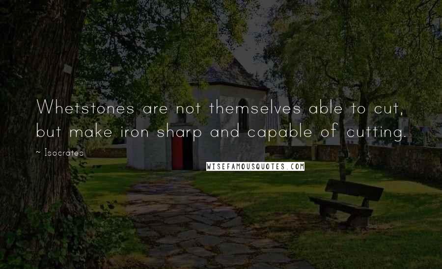 Isocrates Quotes: Whetstones are not themselves able to cut, but make iron sharp and capable of cutting.