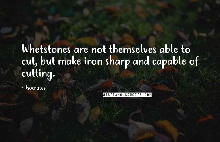 Isocrates Quotes: Whetstones are not themselves able to cut, but make iron sharp and capable of cutting.