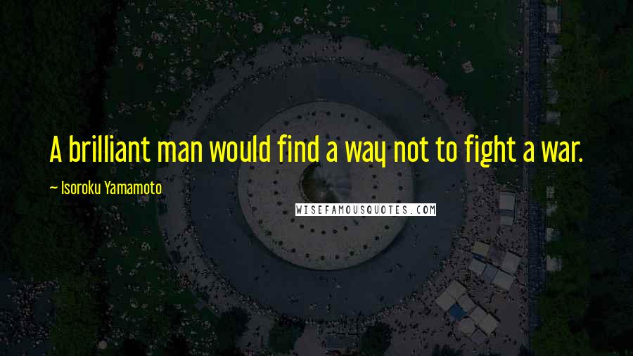 Isoroku Yamamoto Quotes: A brilliant man would find a way not to fight a war.