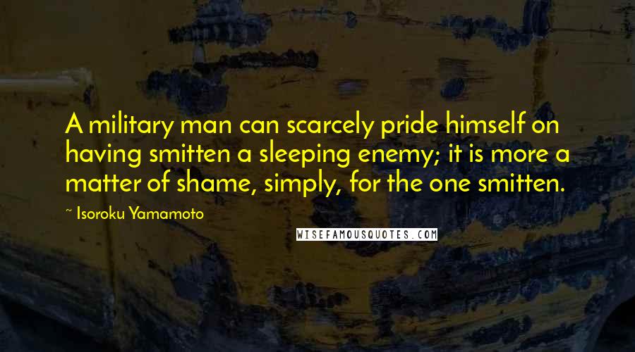 Isoroku Yamamoto Quotes: A military man can scarcely pride himself on having smitten a sleeping enemy; it is more a matter of shame, simply, for the one smitten.