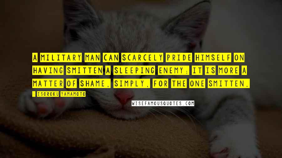 Isoroku Yamamoto Quotes: A military man can scarcely pride himself on having smitten a sleeping enemy; it is more a matter of shame, simply, for the one smitten.