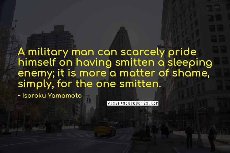 Isoroku Yamamoto Quotes: A military man can scarcely pride himself on having smitten a sleeping enemy; it is more a matter of shame, simply, for the one smitten.