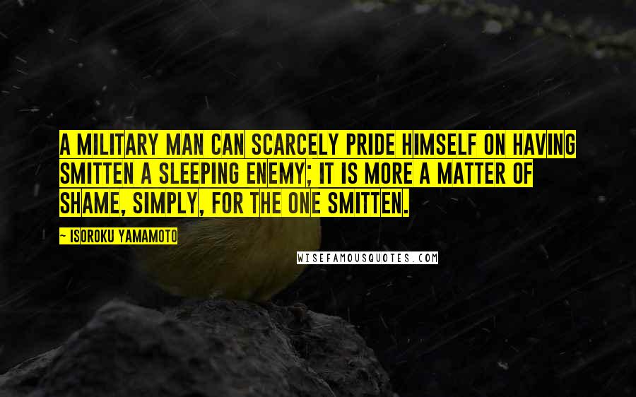 Isoroku Yamamoto Quotes: A military man can scarcely pride himself on having smitten a sleeping enemy; it is more a matter of shame, simply, for the one smitten.