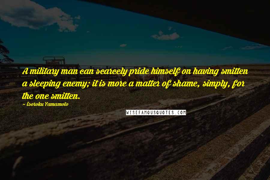 Isoroku Yamamoto Quotes: A military man can scarcely pride himself on having smitten a sleeping enemy; it is more a matter of shame, simply, for the one smitten.