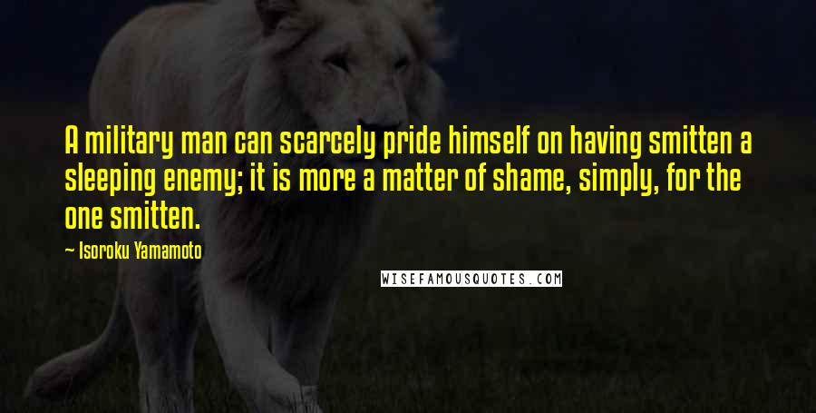 Isoroku Yamamoto Quotes: A military man can scarcely pride himself on having smitten a sleeping enemy; it is more a matter of shame, simply, for the one smitten.