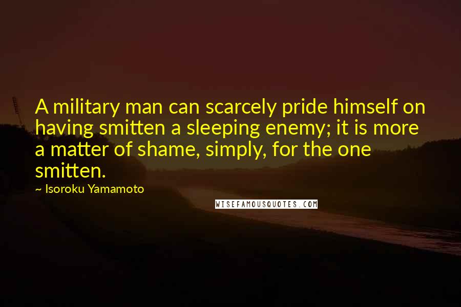 Isoroku Yamamoto Quotes: A military man can scarcely pride himself on having smitten a sleeping enemy; it is more a matter of shame, simply, for the one smitten.