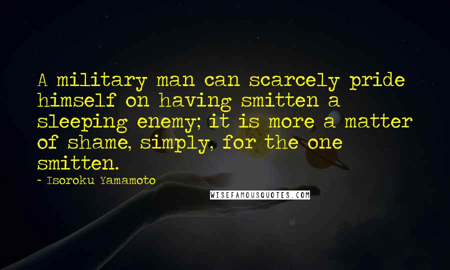 Isoroku Yamamoto Quotes: A military man can scarcely pride himself on having smitten a sleeping enemy; it is more a matter of shame, simply, for the one smitten.