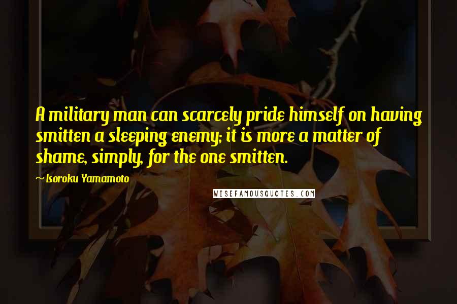 Isoroku Yamamoto Quotes: A military man can scarcely pride himself on having smitten a sleeping enemy; it is more a matter of shame, simply, for the one smitten.