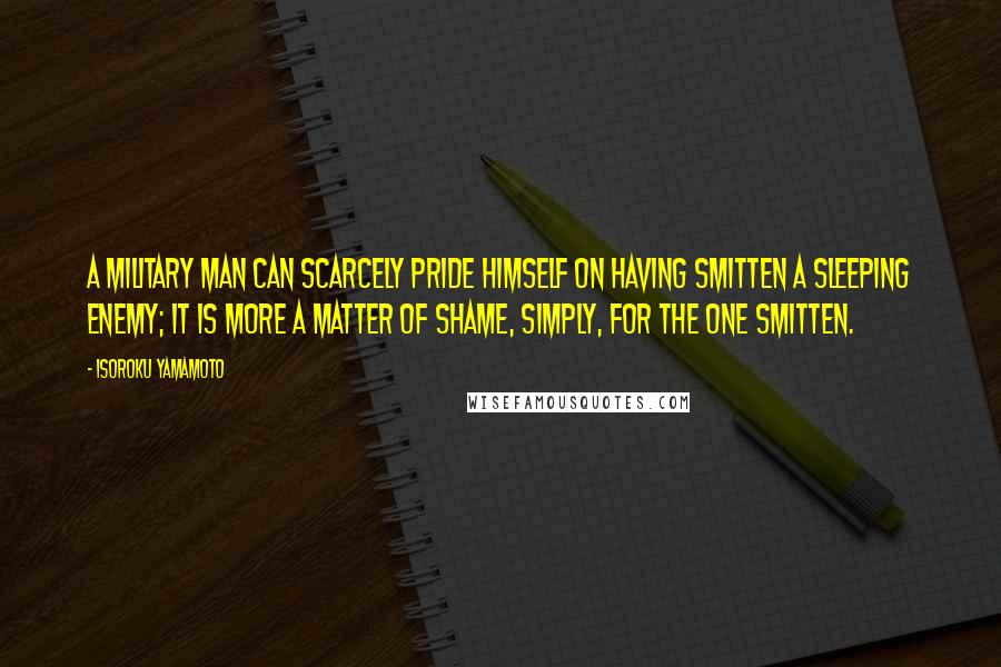 Isoroku Yamamoto Quotes: A military man can scarcely pride himself on having smitten a sleeping enemy; it is more a matter of shame, simply, for the one smitten.