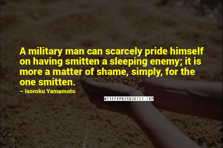 Isoroku Yamamoto Quotes: A military man can scarcely pride himself on having smitten a sleeping enemy; it is more a matter of shame, simply, for the one smitten.