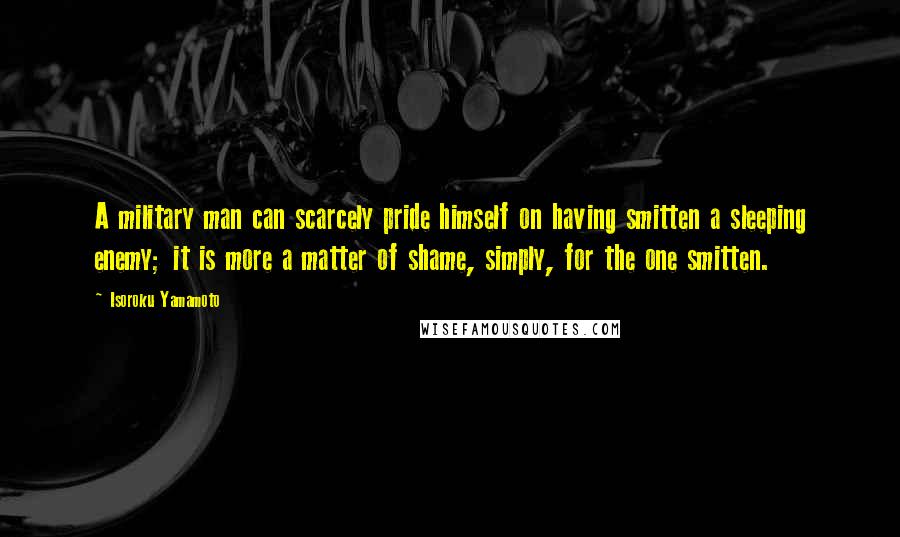 Isoroku Yamamoto Quotes: A military man can scarcely pride himself on having smitten a sleeping enemy; it is more a matter of shame, simply, for the one smitten.