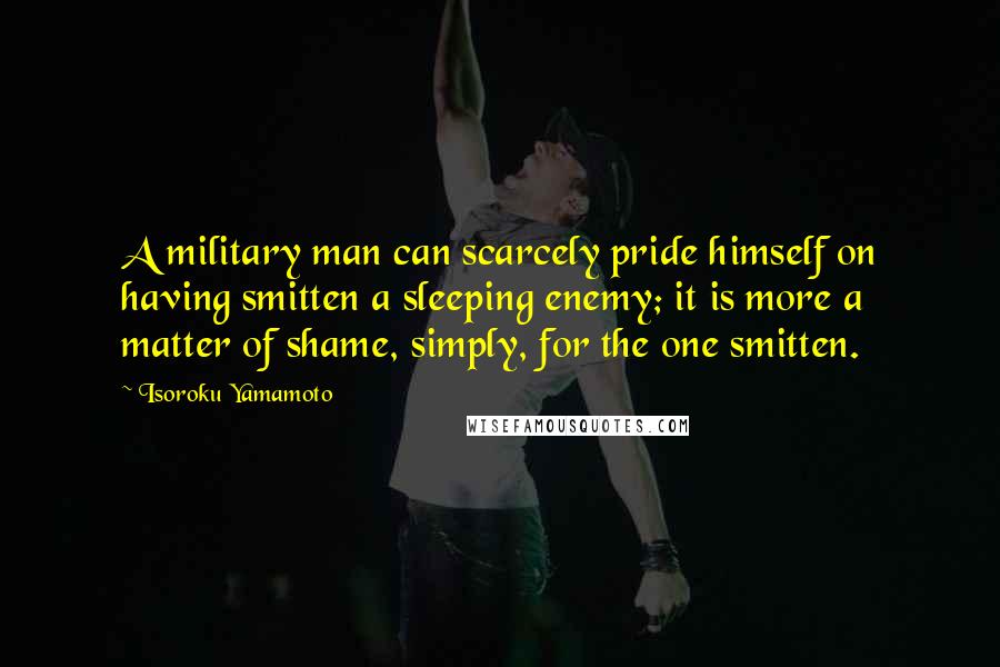 Isoroku Yamamoto Quotes: A military man can scarcely pride himself on having smitten a sleeping enemy; it is more a matter of shame, simply, for the one smitten.