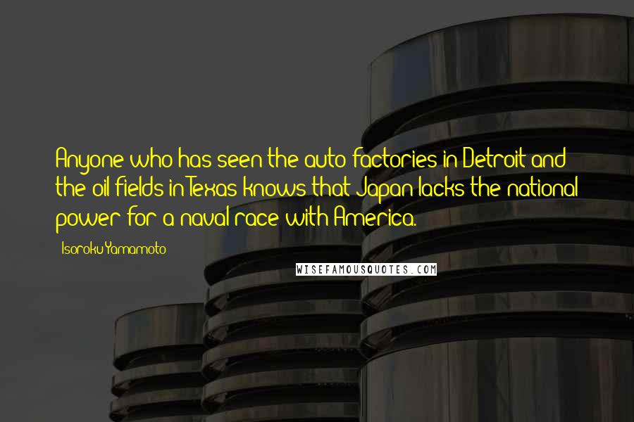 Isoroku Yamamoto Quotes: Anyone who has seen the auto factories in Detroit and the oil fields in Texas knows that Japan lacks the national power for a naval race with America.