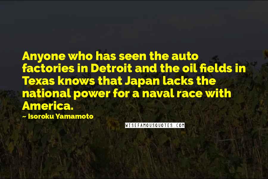 Isoroku Yamamoto Quotes: Anyone who has seen the auto factories in Detroit and the oil fields in Texas knows that Japan lacks the national power for a naval race with America.