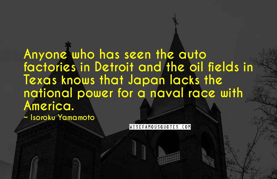 Isoroku Yamamoto Quotes: Anyone who has seen the auto factories in Detroit and the oil fields in Texas knows that Japan lacks the national power for a naval race with America.