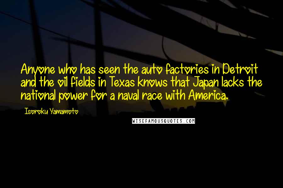 Isoroku Yamamoto Quotes: Anyone who has seen the auto factories in Detroit and the oil fields in Texas knows that Japan lacks the national power for a naval race with America.