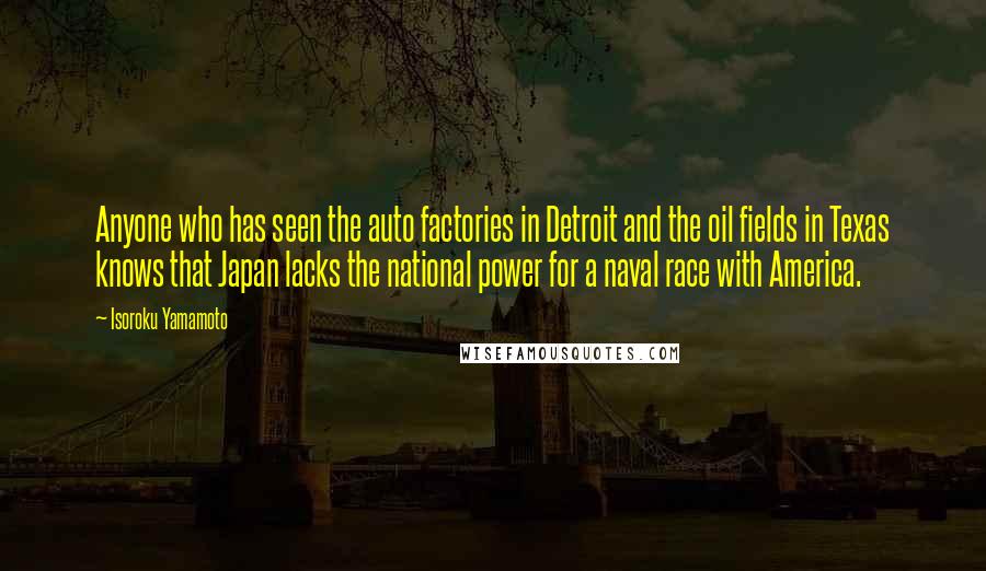 Isoroku Yamamoto Quotes: Anyone who has seen the auto factories in Detroit and the oil fields in Texas knows that Japan lacks the national power for a naval race with America.